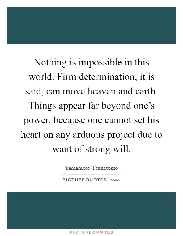 Nothing is impossible in this world. Firm determination, it is said, can move heaven and earth. Things appear far beyond one's power, because one cannot set his heart on any arduous project due to want of strong will. Picture Quote #1
