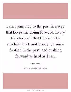 I am connected to the past in a way that keeps me going forward. Every leap forward that I make is by reaching back and firmly getting a footing in the past, and pushing forward as hard as I can Picture Quote #1