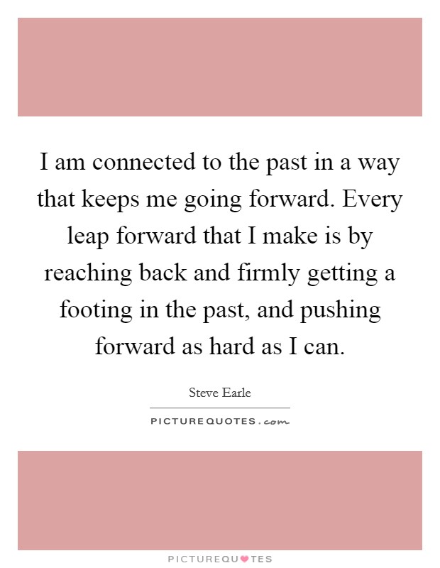 I am connected to the past in a way that keeps me going forward. Every leap forward that I make is by reaching back and firmly getting a footing in the past, and pushing forward as hard as I can. Picture Quote #1