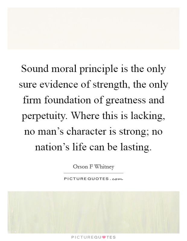 Sound moral principle is the only sure evidence of strength, the only firm foundation of greatness and perpetuity. Where this is lacking, no man's character is strong; no nation's life can be lasting. Picture Quote #1