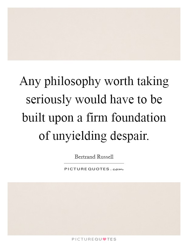 Any philosophy worth taking seriously would have to be built upon a firm foundation of unyielding despair. Picture Quote #1