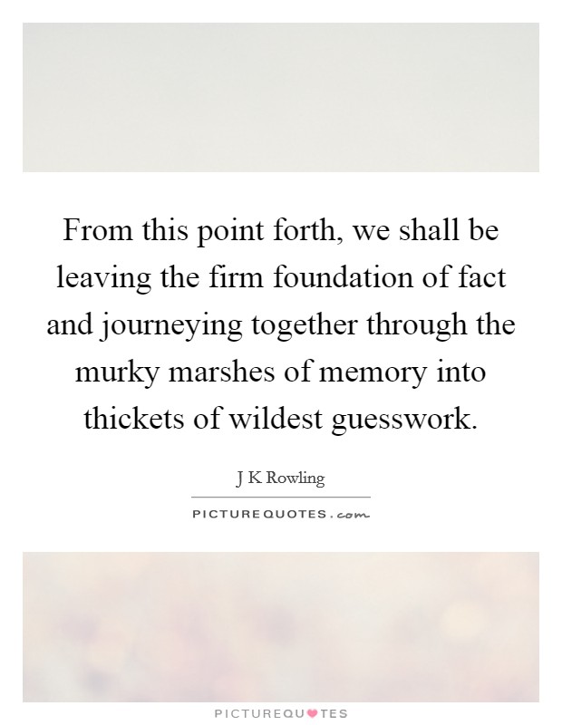 From this point forth, we shall be leaving the firm foundation of fact and journeying together through the murky marshes of memory into thickets of wildest guesswork. Picture Quote #1