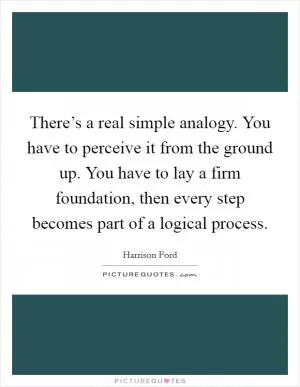 There’s a real simple analogy. You have to perceive it from the ground up. You have to lay a firm foundation, then every step becomes part of a logical process Picture Quote #1