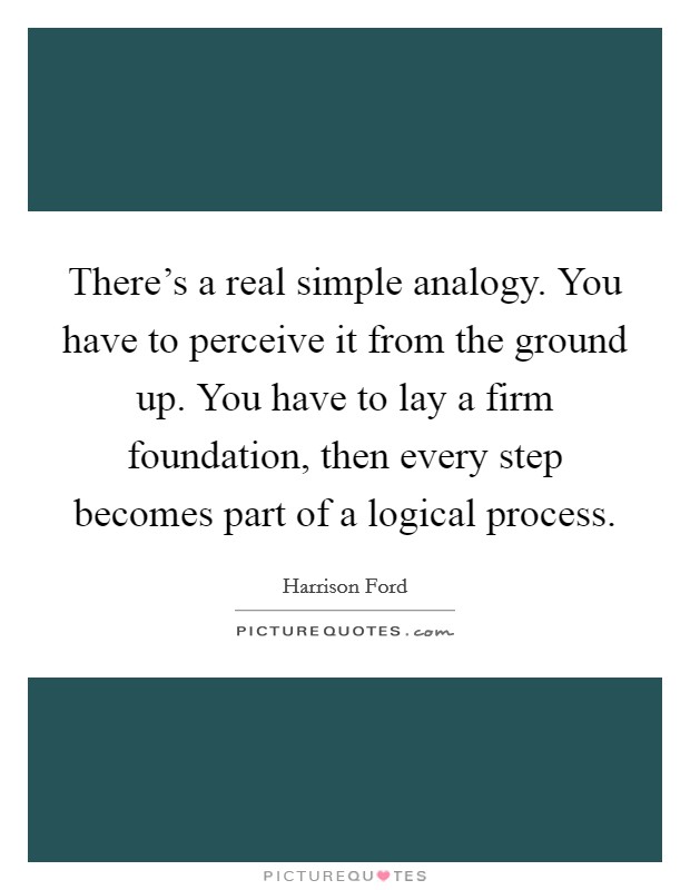 There's a real simple analogy. You have to perceive it from the ground up. You have to lay a firm foundation, then every step becomes part of a logical process. Picture Quote #1