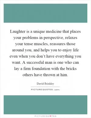 Laughter is a unique medicine that places your problems in perspective, relaxes your tense muscles, reassures those around you, and helps you to enjoy life even when you don’t have everything you want. A successful man is one who can lay a firm foundation with the bricks others have thrown at him Picture Quote #1