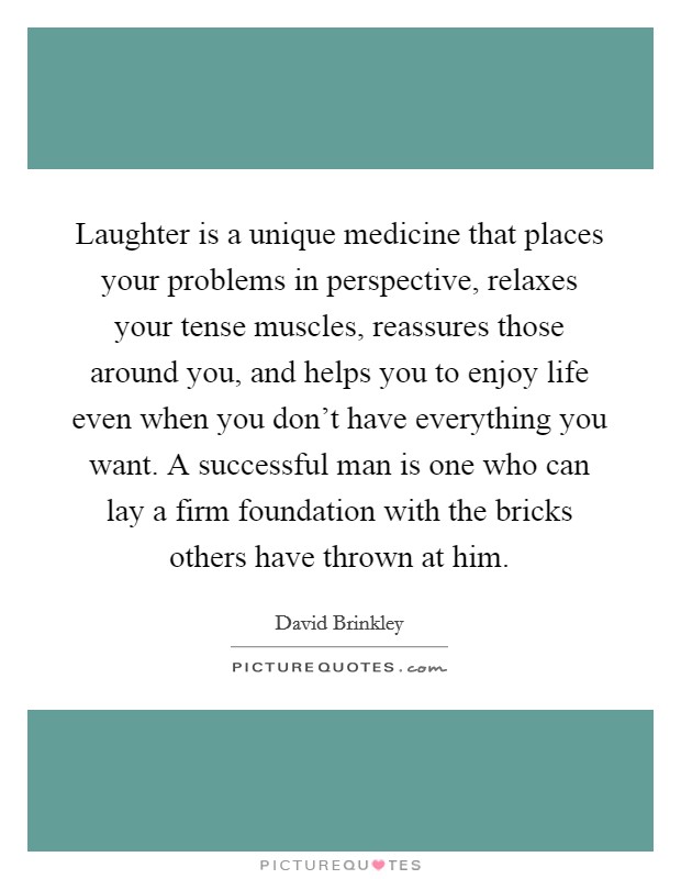 Laughter is a unique medicine that places your problems in perspective, relaxes your tense muscles, reassures those around you, and helps you to enjoy life even when you don't have everything you want. A successful man is one who can lay a firm foundation with the bricks others have thrown at him. Picture Quote #1
