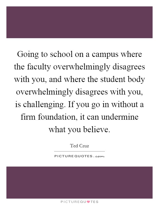 Going to school on a campus where the faculty overwhelmingly disagrees with you, and where the student body overwhelmingly disagrees with you, is challenging. If you go in without a firm foundation, it can undermine what you believe. Picture Quote #1