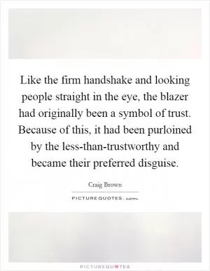 Like the firm handshake and looking people straight in the eye, the blazer had originally been a symbol of trust. Because of this, it had been purloined by the less-than-trustworthy and became their preferred disguise Picture Quote #1
