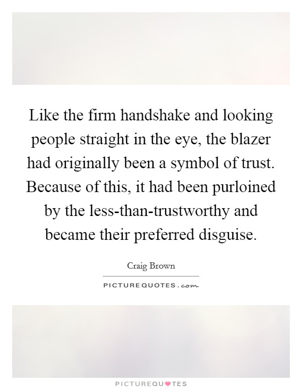 Like the firm handshake and looking people straight in the eye, the blazer had originally been a symbol of trust. Because of this, it had been purloined by the less-than-trustworthy and became their preferred disguise. Picture Quote #1