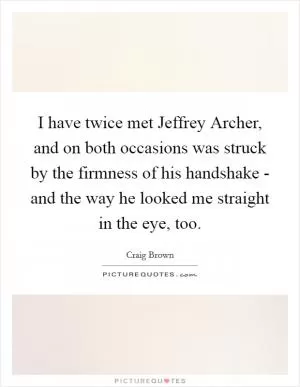 I have twice met Jeffrey Archer, and on both occasions was struck by the firmness of his handshake - and the way he looked me straight in the eye, too Picture Quote #1