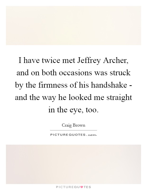 I have twice met Jeffrey Archer, and on both occasions was struck by the firmness of his handshake - and the way he looked me straight in the eye, too. Picture Quote #1