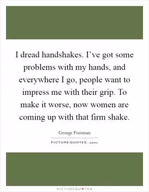 I dread handshakes. I’ve got some problems with my hands, and everywhere I go, people want to impress me with their grip. To make it worse, now women are coming up with that firm shake Picture Quote #1