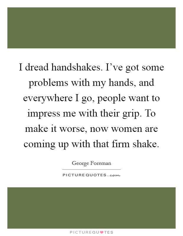 I dread handshakes. I've got some problems with my hands, and everywhere I go, people want to impress me with their grip. To make it worse, now women are coming up with that firm shake. Picture Quote #1