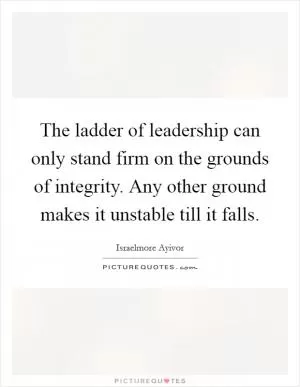 The ladder of leadership can only stand firm on the grounds of integrity. Any other ground makes it unstable till it falls Picture Quote #1
