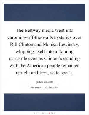 The Beltway media went into caroming-off-the-walls hysterics over Bill Clinton and Monica Lewinsky, whipping itself into a flaming casserole even as Clinton’s standing with the American people remained upright and firm, so to speak Picture Quote #1