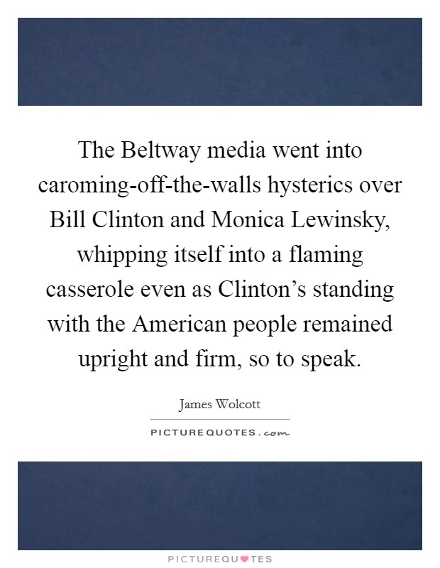 The Beltway media went into caroming-off-the-walls hysterics over Bill Clinton and Monica Lewinsky, whipping itself into a flaming casserole even as Clinton's standing with the American people remained upright and firm, so to speak. Picture Quote #1