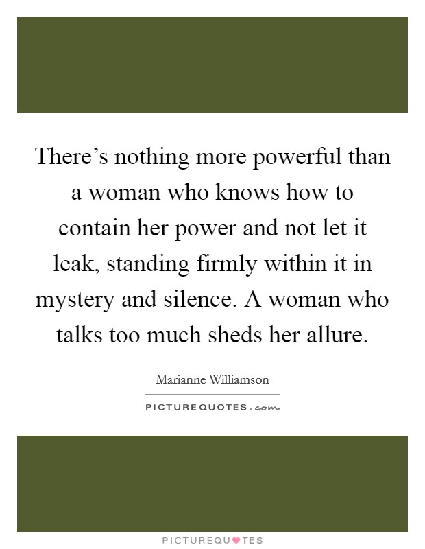 There's nothing more powerful than a woman who knows how to contain her power and not let it leak, standing firmly within it in mystery and silence. A woman who talks too much sheds her allure. Picture Quote #1