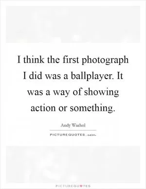 I think the first photograph I did was a ballplayer. It was a way of showing action or something Picture Quote #1