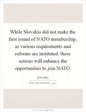 While Slovakia did not make the first round of NATO membership, as various requirements and reforms are instituted, these actions will enhance the opportunities to join NATO Picture Quote #1