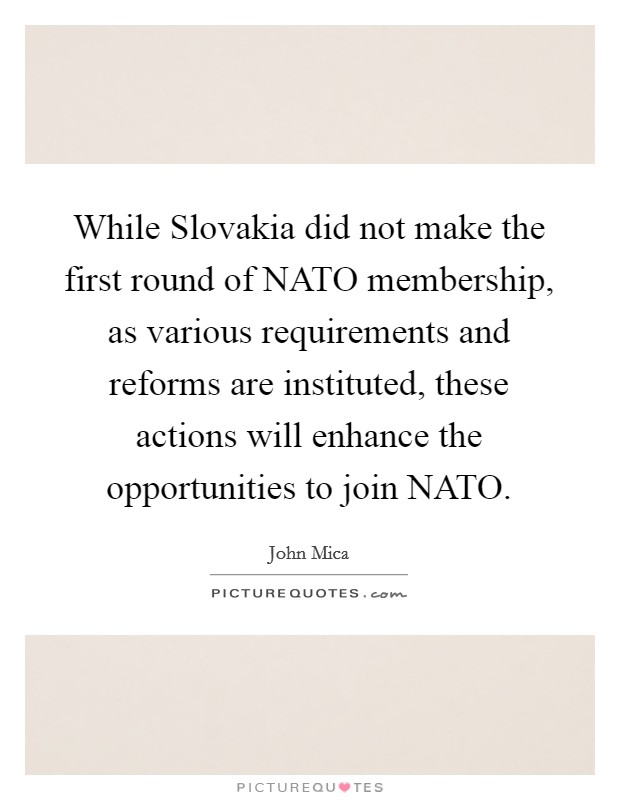 While Slovakia did not make the first round of NATO membership, as various requirements and reforms are instituted, these actions will enhance the opportunities to join NATO. Picture Quote #1