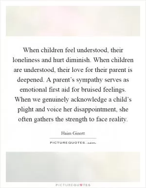 When children feel understood, their loneliness and hurt diminish. When children are understood, their love for their parent is deepened. A parent’s sympathy serves as emotional first aid for bruised feelings. When we genuinely acknowledge a child’s plight and voice her disappointment, she often gathers the strength to face reality Picture Quote #1