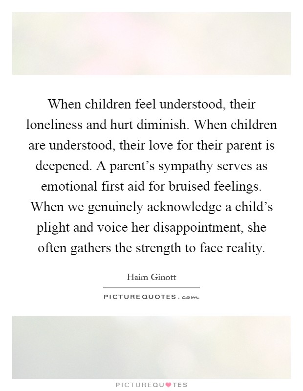 When children feel understood, their loneliness and hurt diminish. When children are understood, their love for their parent is deepened. A parent's sympathy serves as emotional first aid for bruised feelings. When we genuinely acknowledge a child's plight and voice her disappointment, she often gathers the strength to face reality. Picture Quote #1