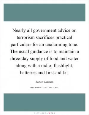 Nearly all government advice on terrorism sacrifices practical particulars for an unalarming tone. The usual guidance is to maintain a three-day supply of food and water along with a radio, flashlight, batteries and first-aid kit Picture Quote #1