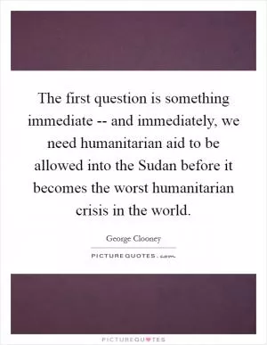 The first question is something immediate -- and immediately, we need humanitarian aid to be allowed into the Sudan before it becomes the worst humanitarian crisis in the world Picture Quote #1