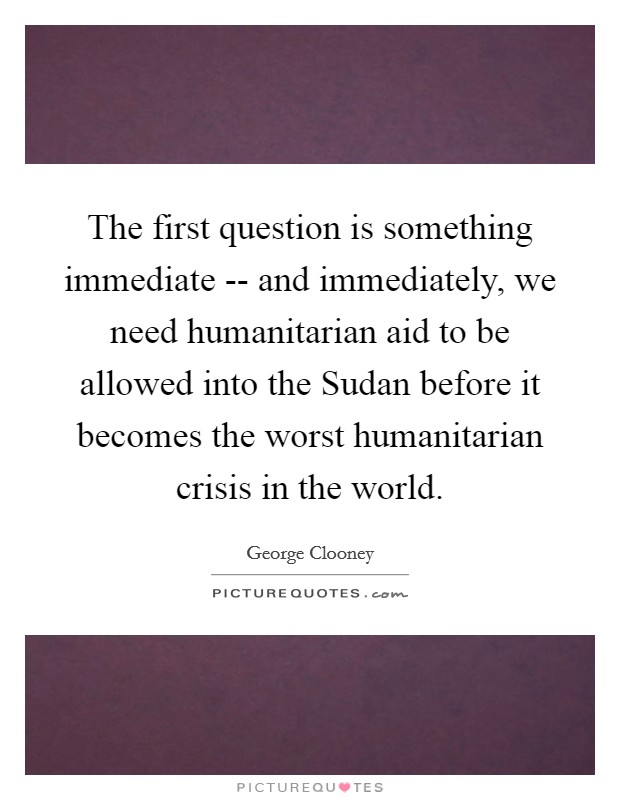 The first question is something immediate -- and immediately, we need humanitarian aid to be allowed into the Sudan before it becomes the worst humanitarian crisis in the world. Picture Quote #1