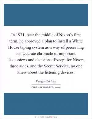 In 1971, near the middle of Nixon’s first term, he approved a plan to install a White House taping system as a way of preserving an accurate chronicle of important discussions and decisions. Except for Nixon, three aides, and the Secret Service, no one knew about the listening devices Picture Quote #1