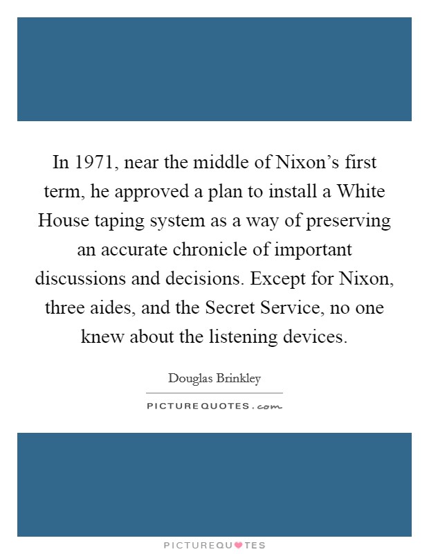 In 1971, near the middle of Nixon's first term, he approved a plan to install a White House taping system as a way of preserving an accurate chronicle of important discussions and decisions. Except for Nixon, three aides, and the Secret Service, no one knew about the listening devices. Picture Quote #1