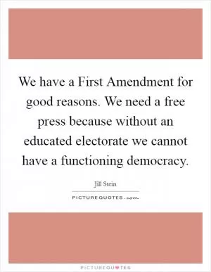 We have a First Amendment for good reasons. We need a free press because without an educated electorate we cannot have a functioning democracy Picture Quote #1