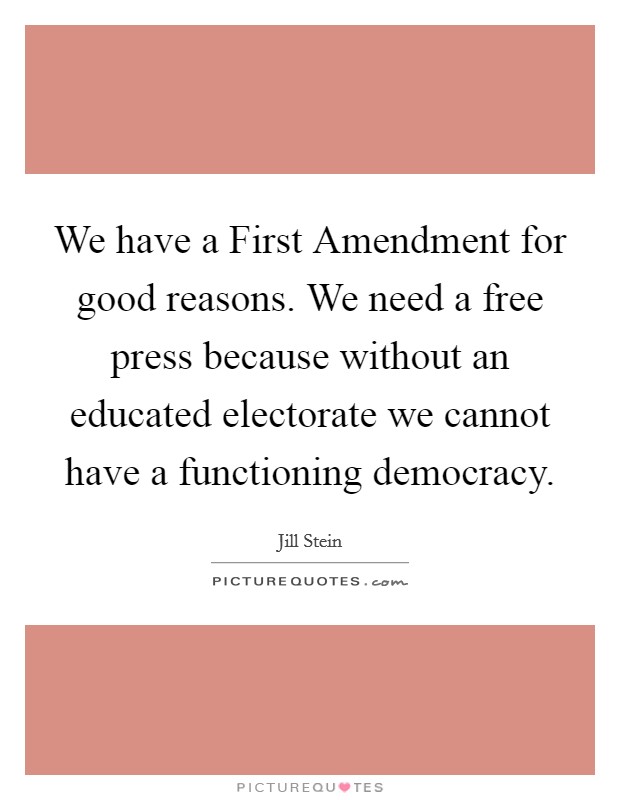 We have a First Amendment for good reasons. We need a free press because without an educated electorate we cannot have a functioning democracy. Picture Quote #1