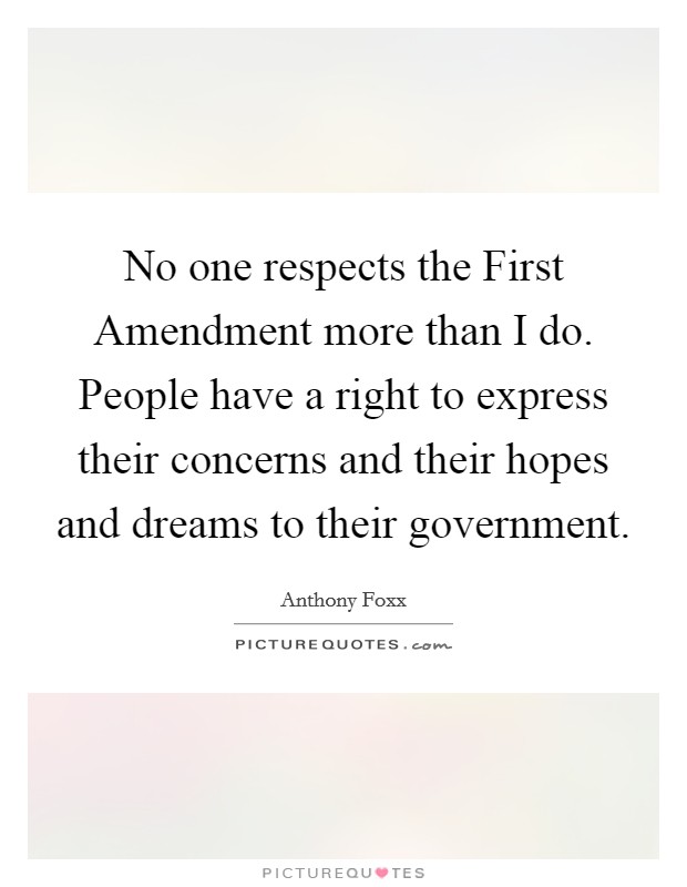 No one respects the First Amendment more than I do. People have a right to express their concerns and their hopes and dreams to their government. Picture Quote #1
