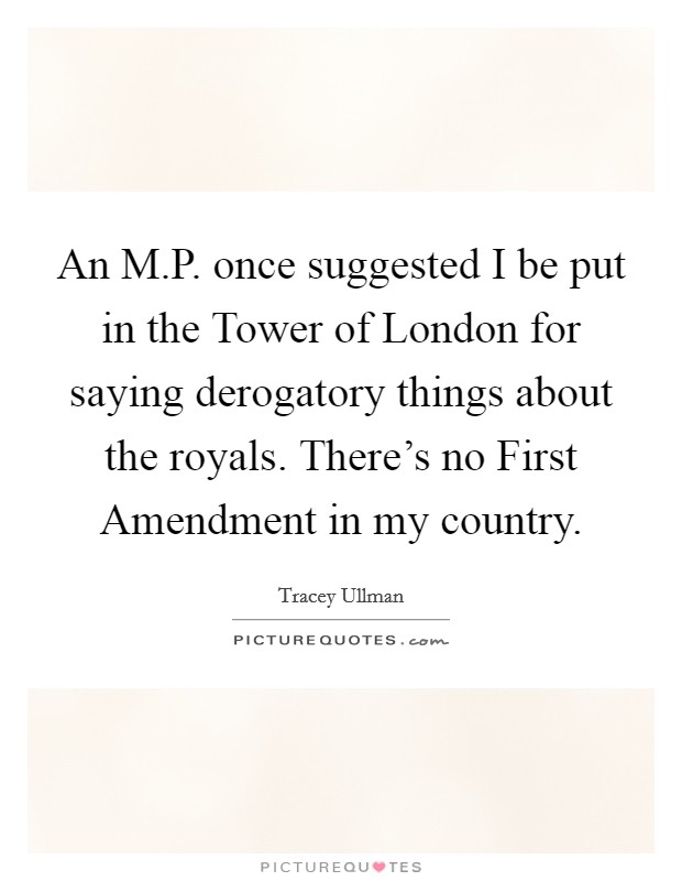 An M.P. once suggested I be put in the Tower of London for saying derogatory things about the royals. There's no First Amendment in my country. Picture Quote #1