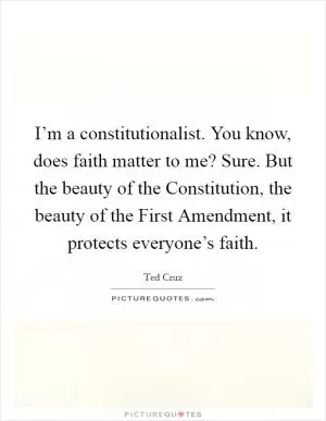 I’m a constitutionalist. You know, does faith matter to me? Sure. But the beauty of the Constitution, the beauty of the First Amendment, it protects everyone’s faith Picture Quote #1