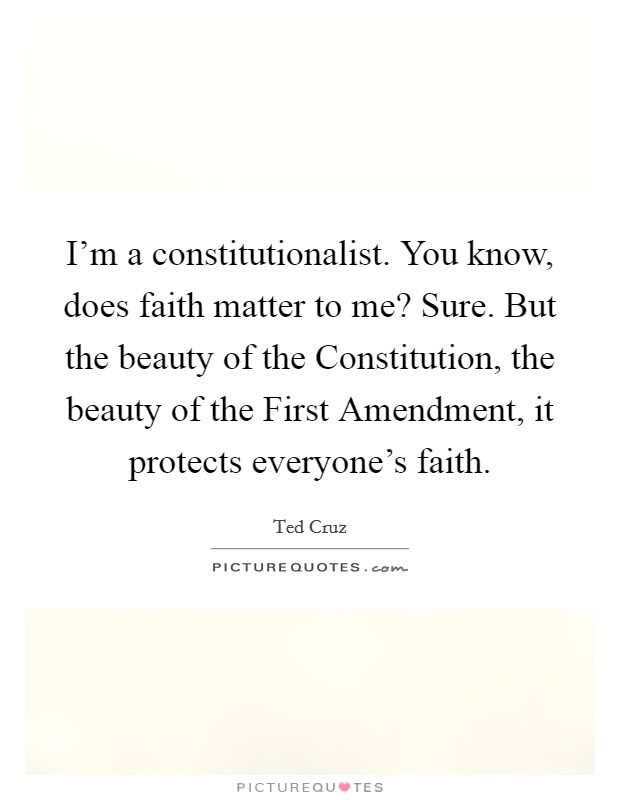 I'm a constitutionalist. You know, does faith matter to me? Sure. But the beauty of the Constitution, the beauty of the First Amendment, it protects everyone's faith. Picture Quote #1