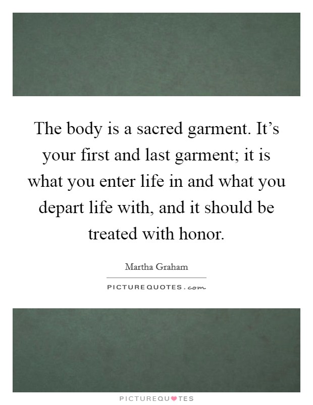 The body is a sacred garment. It's your first and last garment; it is what you enter life in and what you depart life with, and it should be treated with honor. Picture Quote #1