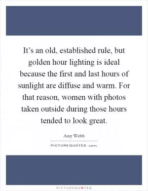 It’s an old, established rule, but golden hour lighting is ideal because the first and last hours of sunlight are diffuse and warm. For that reason, women with photos taken outside during those hours tended to look great Picture Quote #1