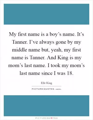 My first name is a boy’s name. It’s Tanner. I’ve always gone by my middle name but, yeah, my first name is Tanner. And King is my mom’s last name. I took my mom’s last name since I was 18 Picture Quote #1