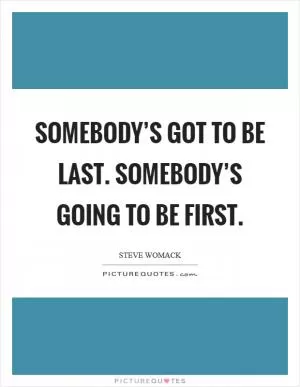 Somebody’s got to be last. Somebody’s going to be first Picture Quote #1