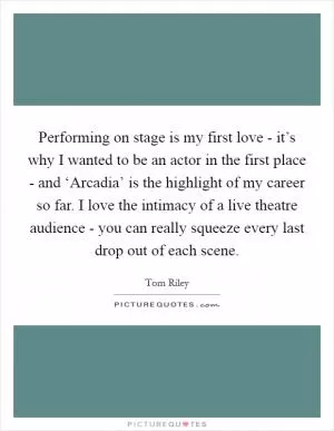 Performing on stage is my first love - it’s why I wanted to be an actor in the first place - and ‘Arcadia’ is the highlight of my career so far. I love the intimacy of a live theatre audience - you can really squeeze every last drop out of each scene Picture Quote #1