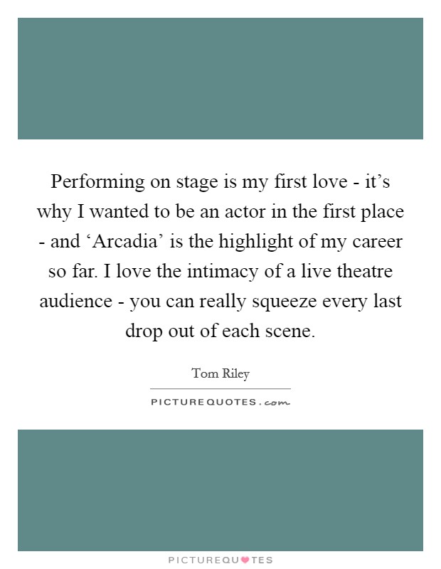 Performing on stage is my first love - it's why I wanted to be an actor in the first place - and ‘Arcadia' is the highlight of my career so far. I love the intimacy of a live theatre audience - you can really squeeze every last drop out of each scene. Picture Quote #1