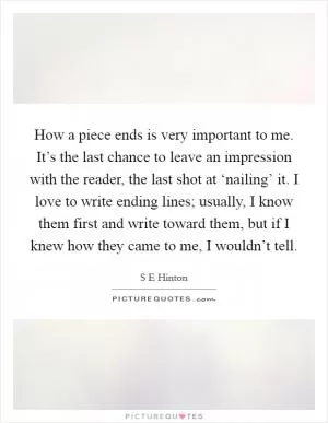 How a piece ends is very important to me. It’s the last chance to leave an impression with the reader, the last shot at ‘nailing’ it. I love to write ending lines; usually, I know them first and write toward them, but if I knew how they came to me, I wouldn’t tell Picture Quote #1