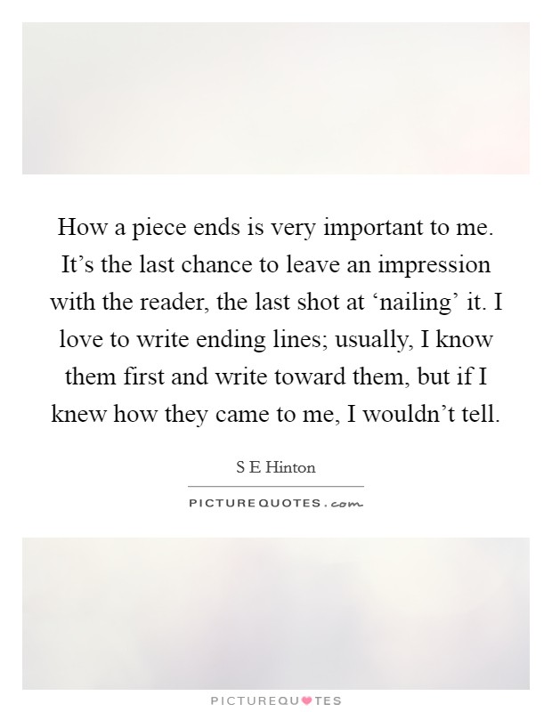 How a piece ends is very important to me. It's the last chance to leave an impression with the reader, the last shot at ‘nailing' it. I love to write ending lines; usually, I know them first and write toward them, but if I knew how they came to me, I wouldn't tell. Picture Quote #1