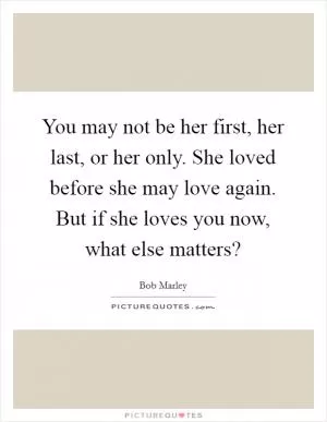 You may not be her first, her last, or her only. She loved before she may love again. But if she loves you now, what else matters? Picture Quote #1