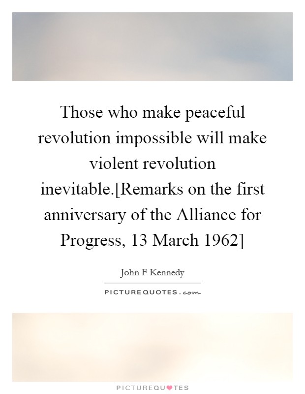 Those who make peaceful revolution impossible will make violent revolution inevitable.[Remarks on the first anniversary of the Alliance for Progress, 13 March 1962] Picture Quote #1