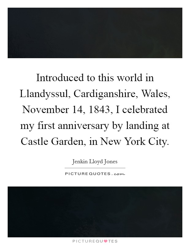 Introduced to this world in Llandyssul, Cardiganshire, Wales, November 14, 1843, I celebrated my first anniversary by landing at Castle Garden, in New York City. Picture Quote #1