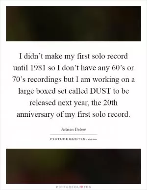 I didn’t make my first solo record until 1981 so I don’t have any 60’s or 70’s recordings but I am working on a large boxed set called DUST to be released next year, the 20th anniversary of my first solo record Picture Quote #1