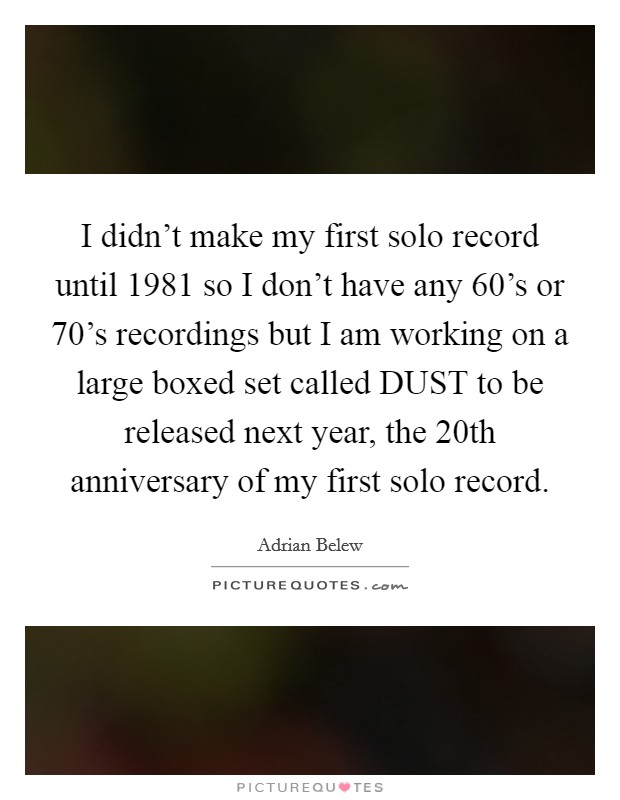 I didn't make my first solo record until 1981 so I don't have any 60's or 70's recordings but I am working on a large boxed set called DUST to be released next year, the 20th anniversary of my first solo record. Picture Quote #1